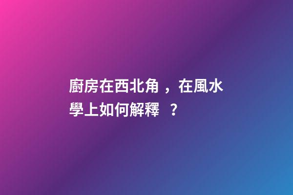 廚房在西北角，在風水學上如何解釋？
